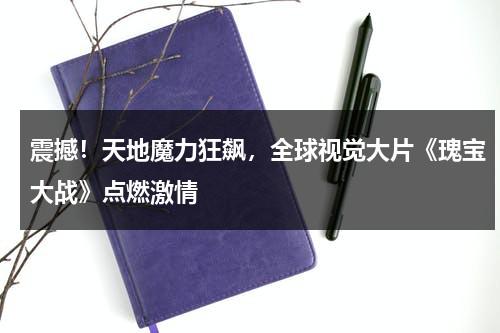 震撼！天地魔力狂飙，全球视觉大片《瑰宝大战》点燃激情（瑰宝1949百度云）-第1张图片-九妖电影