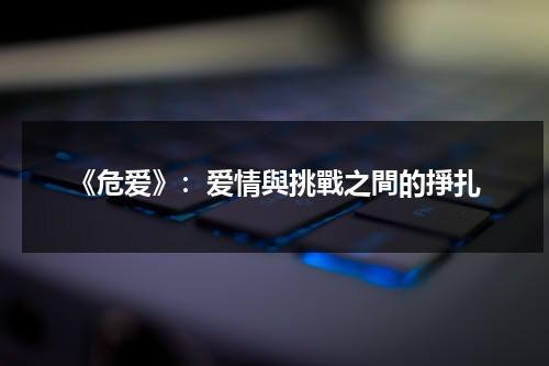 《危爱》：爱情與挑戰之間的掙扎（危爱小说讲的什么）-第1张图片-九妖电影