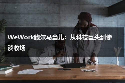 WeWork鲍尔马当儿：从科技巨头到惨淡收场（鲍威尔今晚讲话最新消息）-第1张图片-九妖电影