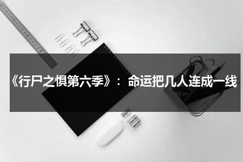 《行尸之惧第六季》：命运把几人连成一线（行尸之惧第六季2021）-第1张图片-九妖电影