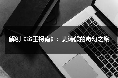 解刨《蛮王柯南》：史诗般的奇幻之旅（蛮王英雄联盟视频）-第1张图片-九妖电影