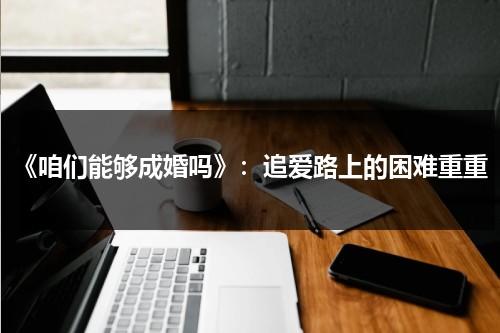 《咱们能够成婚吗》：追爱路上的困难重重（你们还能在一起吗）-第1张图片-九妖电影