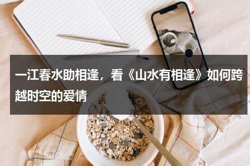 一江春水助相逢，看《山水有相逢》如何跨越时空的爱情（山水有相逢的上一句是什么）-第1张图片-九妖电影