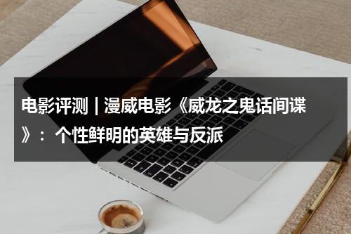 电影评测 | 漫威电影《威龙之鬼话间谍》：个性鲜明的英雄与反派（一部叫威龙的电影有哪些）-第1张图片-九妖电影