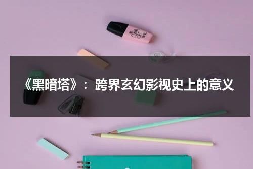 《黑暗塔》：跨界玄幻影视史上的意义（《黑暗塔》高清完整版）-第1张图片-九妖电影
