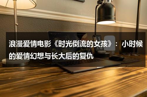 浪漫爱情电影《时光倒流的女孩》：小时候的爱情幻想与长大后的复仇（时光倒流演员表名单）-第1张图片-九妖电影