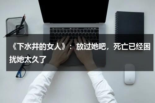 《下水井的女人》：放过她吧，死亡已经困扰她太久了（下水井最后结局）-第1张图片-九妖电影