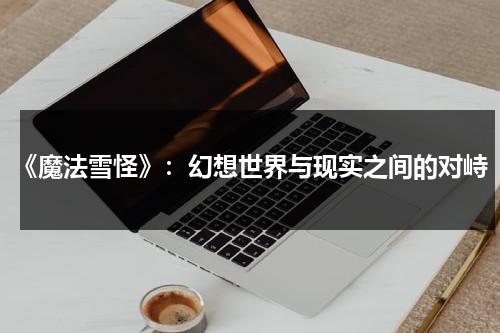 《魔法雪怪》：幻想世界与现实之间的对峙（魔法雪怪在哪里可以看）-第1张图片-九妖电影