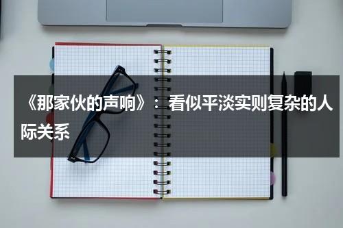 《那家伙的声响》：看似平淡实则复杂的人际关系（那家伙的声音图片）-第1张图片-九妖电影