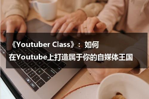 《Youtuber Class》：如何在Youtube上打造属于你的自媒体王国（youtube如何创建频道）-第1张图片-九妖电影