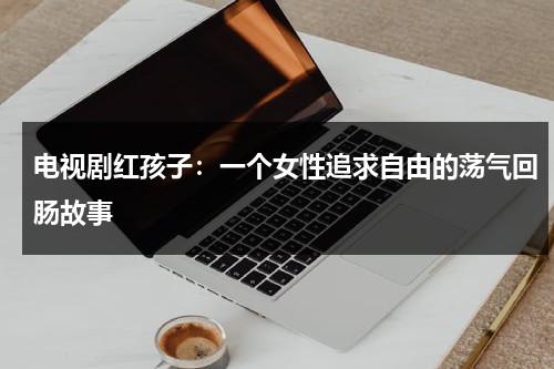 电视剧红孩子：一个女性追求自由的荡气回肠故事（红孩子电影全部）-第1张图片-九妖电影