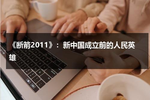《断箭2011》：新中国成立前的人民英雄（建国初期的人民英雄）-第1张图片-九妖电影