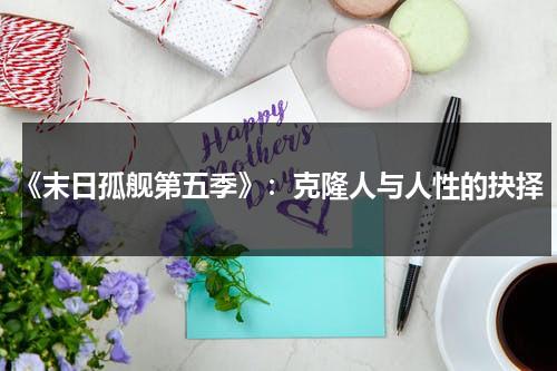 《末日孤舰第五季》：克隆人与人性的抉择（末日孤舰第五季电影免费高清在线观看）-第1张图片-九妖电影