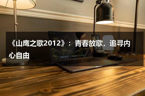 《山鹰之歌2012》：青春放歌，追寻内心自由（山鹰之歌百度百科）-第1张图片-九妖电影