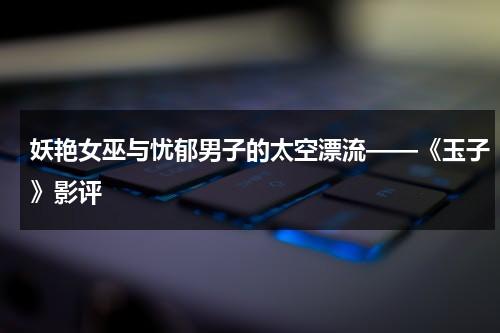妖艳女巫与忧郁男子的太空漂流——《玉子》影评（玉子电影最后玉子对她说了什么）-第1张图片-九妖电影