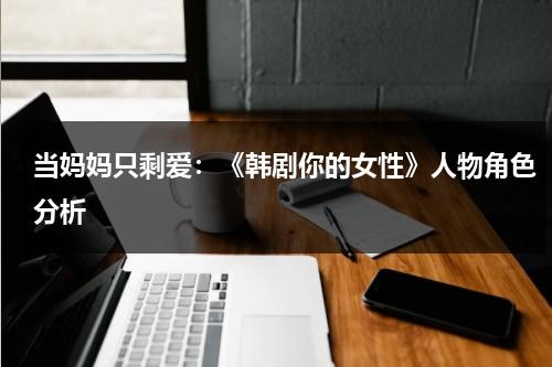 当妈妈只剩爱：《韩剧你的女性》人物角色分析（你的女人演员表）-第1张图片-九妖电影