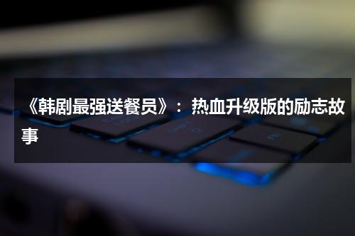 《韩剧最强送餐员》：热血升级版的励志故事（最强送餐员 手机韩剧网）-第1张图片-九妖电影