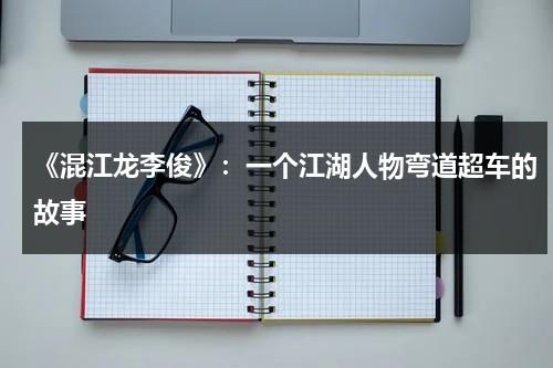 《混江龙李俊》：一个江湖人物弯道超车的故事（混江龙李俊历史真实存在吗）-第1张图片-九妖电影
