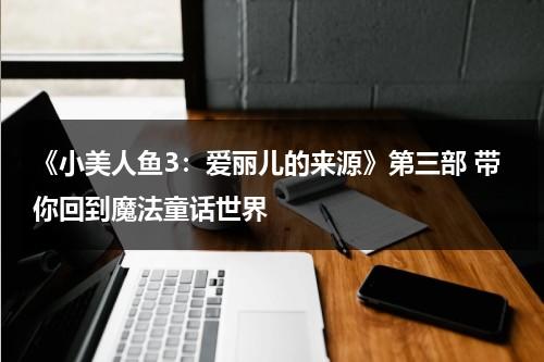 《小美人鱼3：爱丽儿的来源》第三部 带你回到魔法童话世界（小美人鱼3 爱丽儿的起源免费观看）-第1张图片-九妖电影