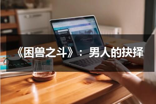 《困兽之斗》：男人的抉择（困兽之斗mv里面那个人是谁）-第1张图片-九妖电影