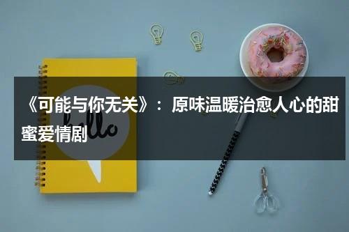 《可能与你无关》：原味温暖治愈人心的甜蜜爱情剧（可能和你有关）-第1张图片-九妖电影