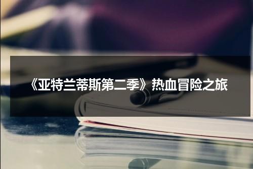 《亚特兰蒂斯第二季》热血冒险之旅（亚特兰蒂斯第二季免费观看）-第1张图片-九妖电影