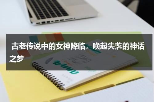 古老传说中的女神降临，唤起失落的神话之梦（传说中的女神仙）-第1张图片-九妖电影
