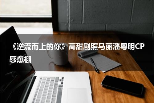 《逆流而上的你》高甜剧照马丽潘粤明CP感爆棚-第1张图片-九妖电影