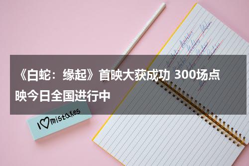 《白蛇：缘起》首映大获成功 300场点映今日全国进行中-第1张图片-九妖电影
