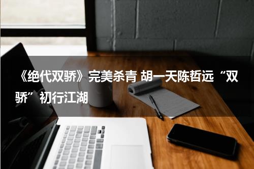 《绝代双骄》完美杀青 胡一天陈哲远“双骄”初行江湖-第1张图片-九妖电影