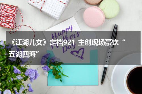 《江湖儿女》定档921 主创现场豪饮“五湖四海”-第1张图片-九妖电影
