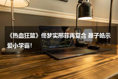 《热血狂篮》佟梦实邢菲再复合 聂子皓示爱小学霸！-第1张图片-九妖电影