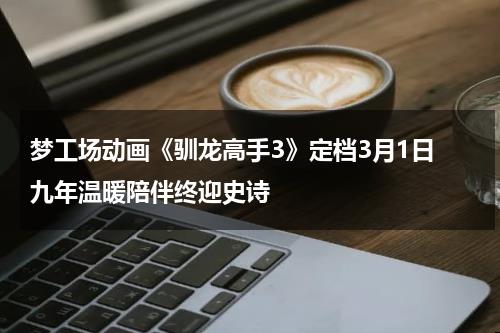 梦工场动画《驯龙高手3》定档3月1日 九年温暖陪伴终迎史诗-第1张图片-九妖电影