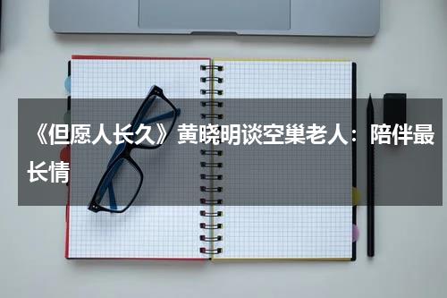 《但愿人长久》黄晓明谈空巢老人：陪伴最长情-第1张图片-九妖电影
