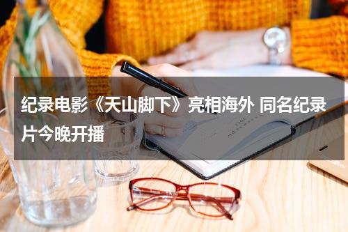 纪录电影《天山脚下》亮相海外 同名纪录片今晚开播-第1张图片-九妖电影