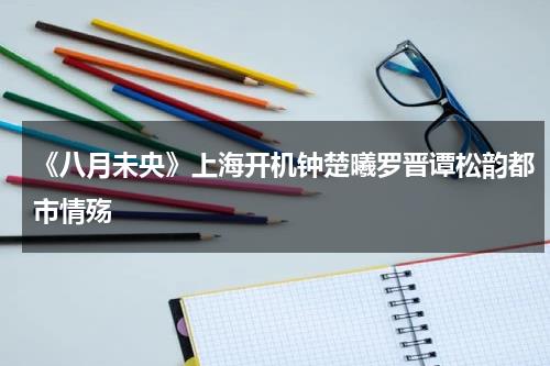 《八月未央》上海开机钟楚曦罗晋谭松韵都市情殇-第1张图片-九妖电影
