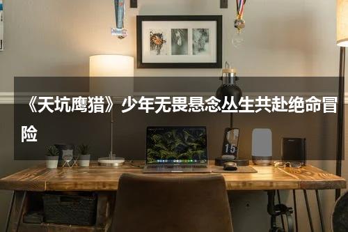 《天坑鹰猎》少年无畏悬念丛生共赴绝命冒险-第1张图片-九妖电影