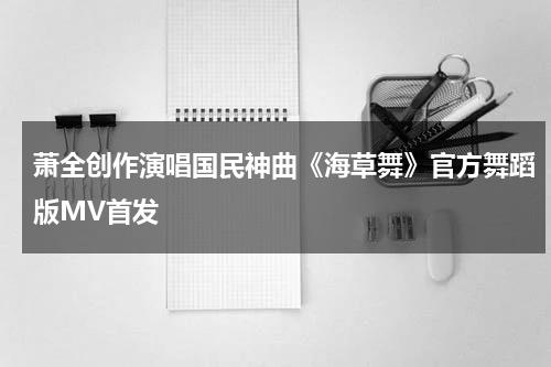 萧全创作演唱国民神曲《海草舞》官方舞蹈版MV首发-第1张图片-九妖电影
