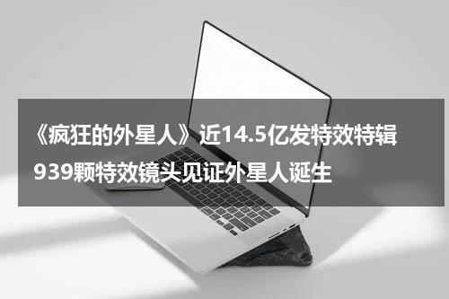 《疯狂的外星人》近14.5亿发特效特辑 939颗特效镜头见证外星人诞生-第1张图片-九妖电影