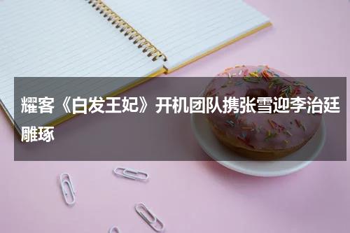 耀客《白发王妃》开机团队携张雪迎李治廷雕琢-第1张图片-九妖电影