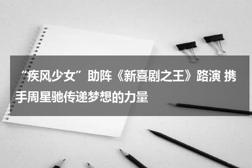 “疾风少女”助阵《新喜剧之王》路演 携手周星驰传递梦想的力量-第1张图片-九妖电影