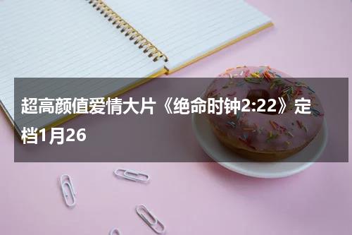 超高颜值爱情大片《绝命时钟2-22》定档1月26-第1张图片-九妖电影