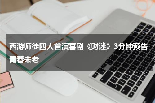 西游师徒四人首演喜剧《财迷》3分钟预告青春未老-第1张图片-九妖电影