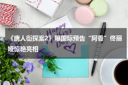《唐人街探案2》曝国际预告“阿香”佟丽娅惊艳亮相-第1张图片-九妖电影