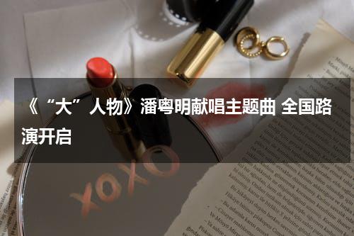 《“大”人物》潘粤明献唱主题曲 全国路演开启-第1张图片-九妖电影